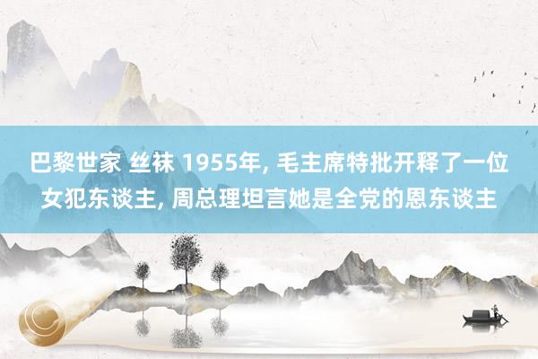 巴黎世家 丝袜 1955年， 毛主席特批开释了一位女犯东谈主， 周总理坦言她是全党的恩东谈主