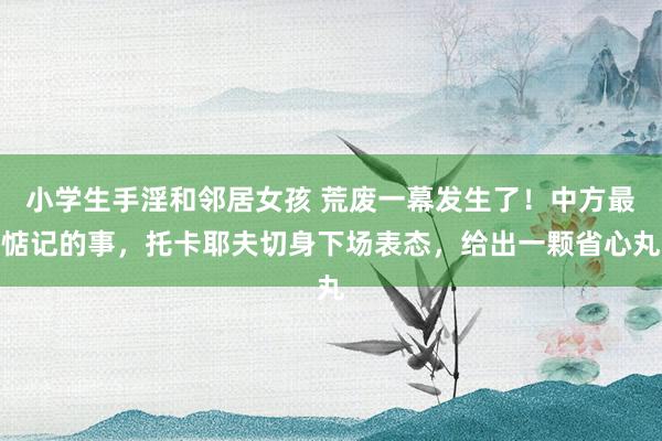 小学生手淫和邻居女孩 荒废一幕发生了！中方最惦记的事，托卡耶夫切身下场表态，给出一颗省心丸