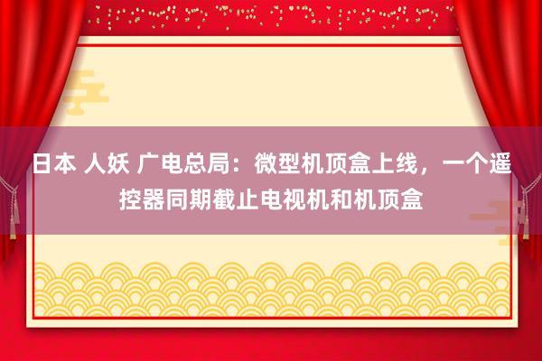 日本 人妖 广电总局：微型机顶盒上线，一个遥控器同期截止电视机和机顶盒