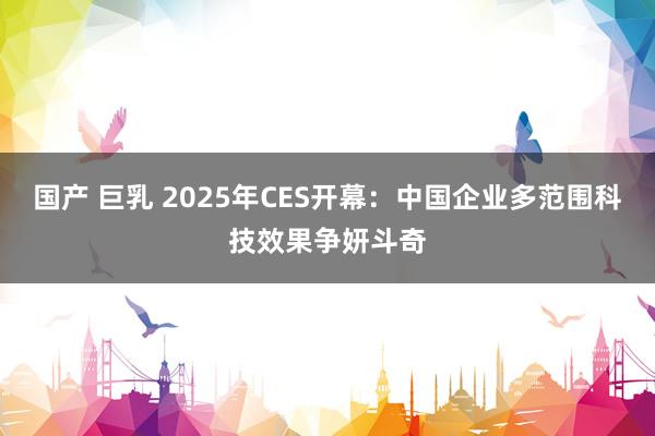 国产 巨乳 2025年CES开幕：中国企业多范围科技效果争妍斗奇