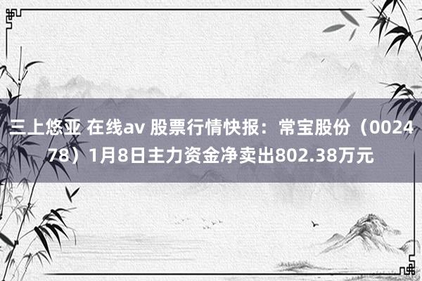 三上悠亚 在线av 股票行情快报：常宝股份（002478）1月8日主力资金净卖出802.38万元