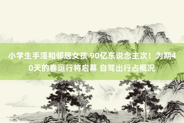 小学生手淫和邻居女孩 90亿东说念主次！为期40天的春运行将启幕 自驾出行占概况