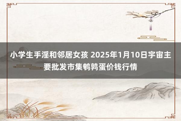 小学生手淫和邻居女孩 2025年1月10日宇宙主要批发市集鹌鹑蛋价钱行情