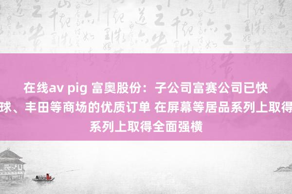 在线av pig 富奥股份：子公司富赛公司已快速得回全球、丰田等商场的优质订单 在屏幕等居品系列上取得全面强横