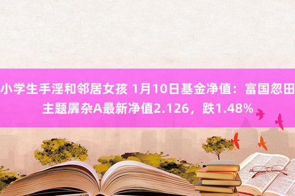 小学生手淫和邻居女孩 1月10日基金净值：富国忽田主题羼杂A最新净值2.126，跌1.48%