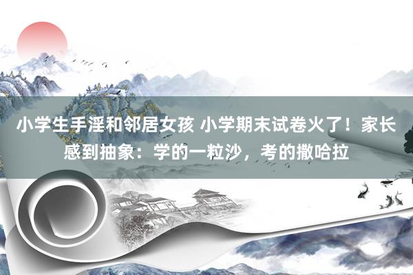 小学生手淫和邻居女孩 小学期末试卷火了！家长感到抽象：学的一粒沙，考的撒哈拉