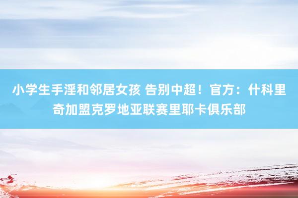 小学生手淫和邻居女孩 告别中超！官方：什科里奇加盟克罗地亚联赛里耶卡俱乐部