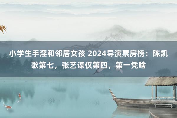 小学生手淫和邻居女孩 2024导演票房榜：陈凯歌第七，张艺谋仅第四，第一凭啥