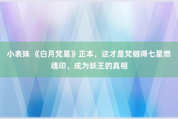 小表妹 《白月梵星》正本，这才是梵樾得七星燃魂印、成为妖王的真相