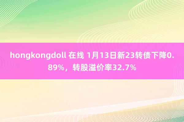 hongkongdoll 在线 1月13日新23转债下降0.89%，转股溢价率32.7%