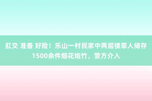 肛交 准备 好险！乐山一村民家中两层楼罪人储存1500余件烟花炮竹，警方介入