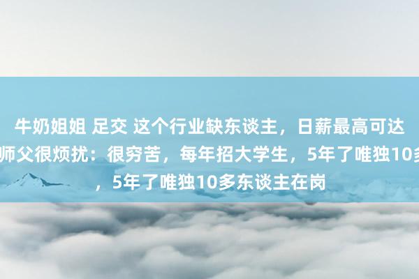 牛奶姐姐 足交 这个行业缺东谈主，日薪最高可达3500元！老师父很烦扰：很穷苦，每年招大学生，5年了唯独10多东谈主在岗