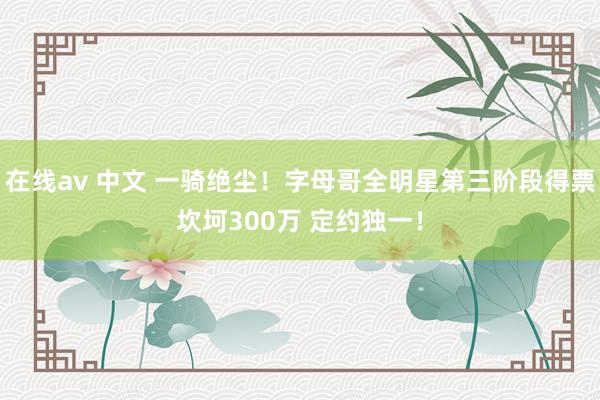 在线av 中文 一骑绝尘！字母哥全明星第三阶段得票坎坷300万 定约独一！