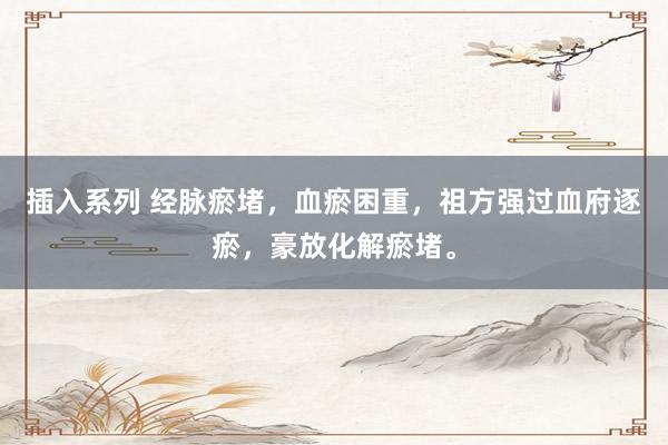 插入系列 经脉瘀堵，血瘀困重，祖方强过血府逐瘀，豪放化解瘀堵。