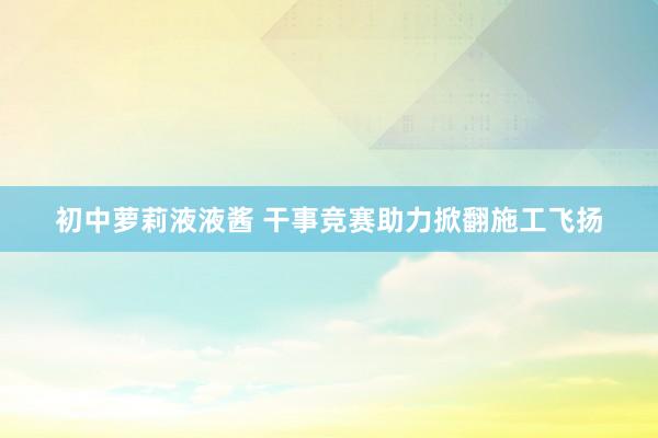 初中萝莉液液酱 干事竞赛助力掀翻施工飞扬