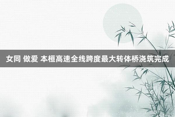 女同 做爱 本桓高速全线跨度最大转体桥浇筑完成